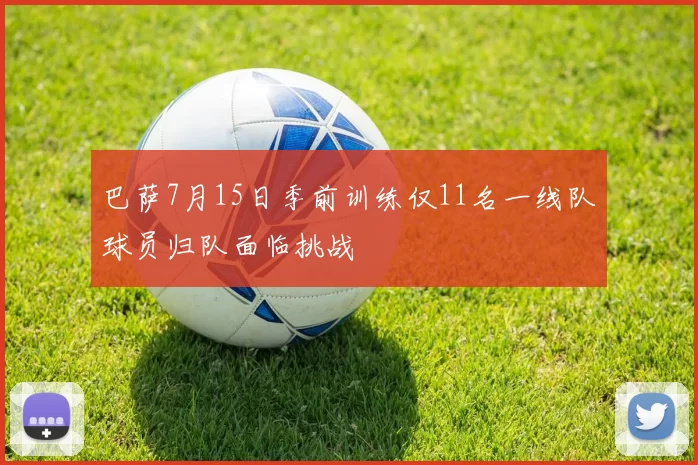 巴萨7月15日季前训练仅11名一线队球员归队面临挑战