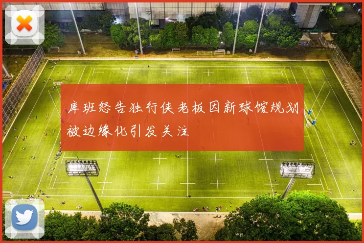 库班怒告独行侠老板因新球馆规划被边缘化引发关注