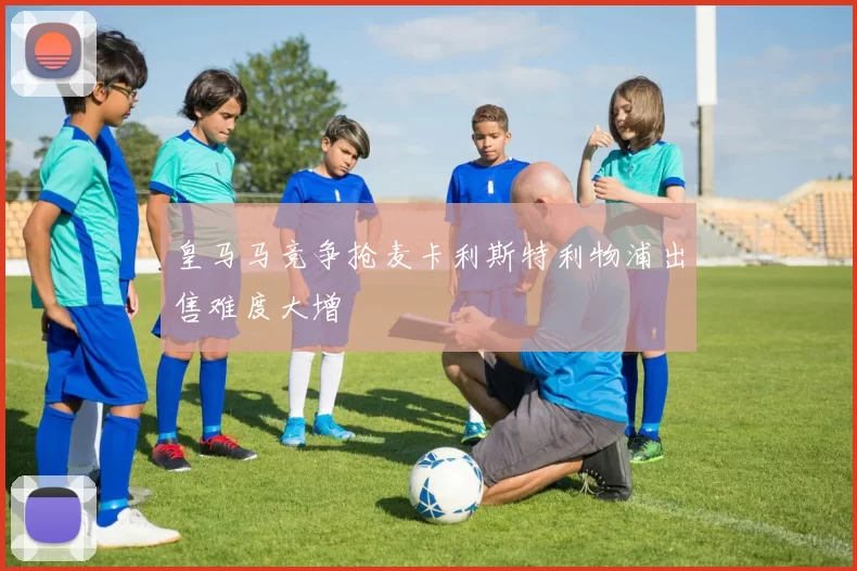 皇马马竞争抢麦卡利斯特利物浦出售难度大增