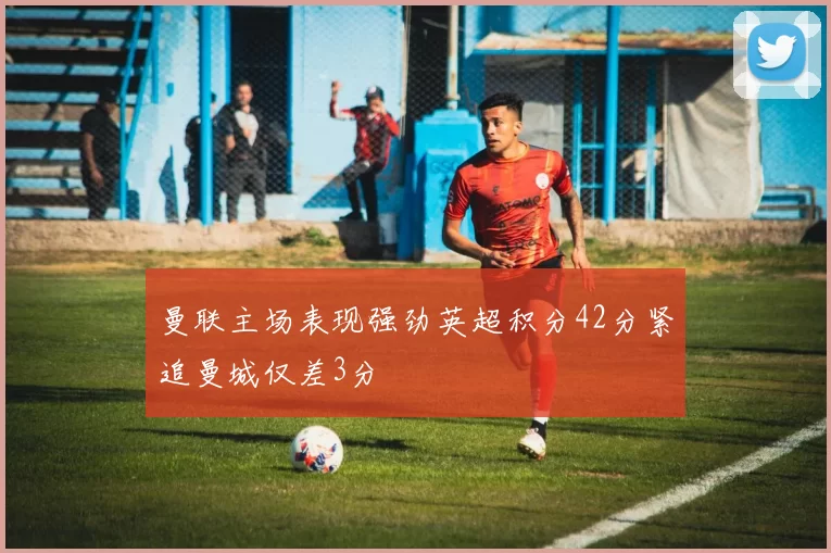 曼联主场表现强劲英超积分42分紧追曼城仅差3分