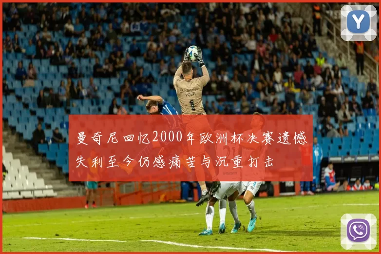 曼奇尼回忆2000年欧洲杯决赛遗憾失利至今仍感痛苦与沉重打击
