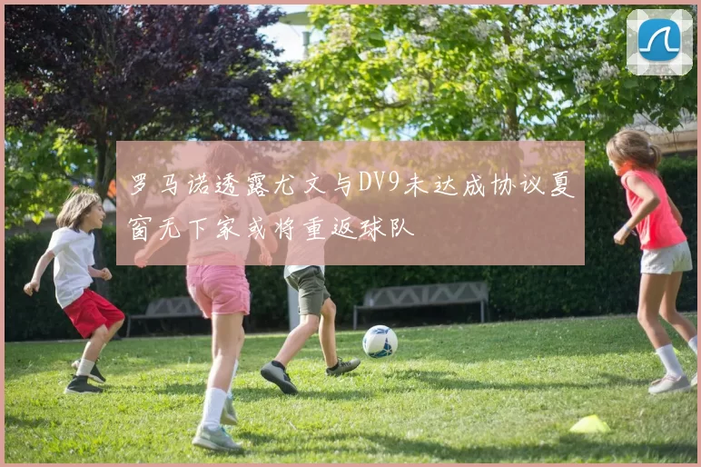 罗马诺透露尤文与DV9未达成协议夏窗无下家或将重返球队