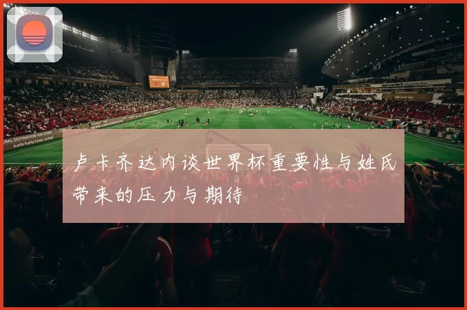卢卡齐达内谈世界杯重要性与姓氏带来的压力与期待
