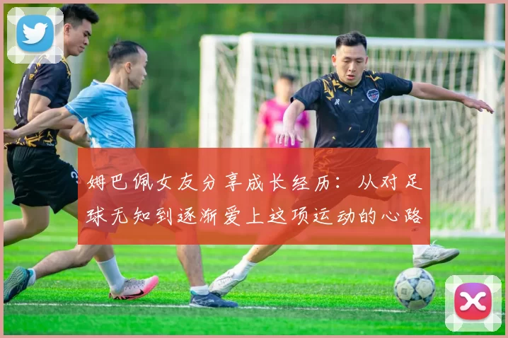 姆巴佩女友分享成长经历：从对足球无知到逐渐爱上这项运动的心路历程