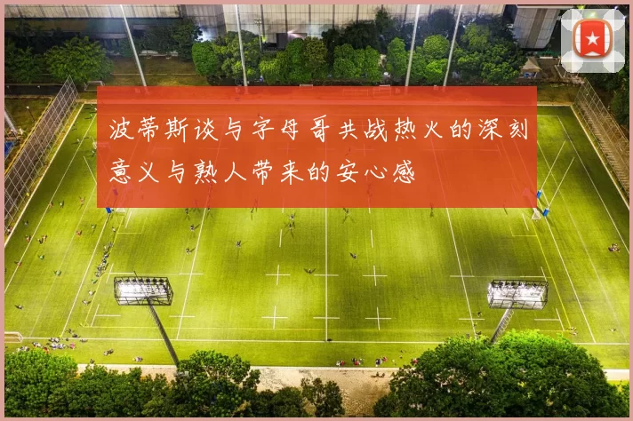 波蒂斯谈与字母哥共战热火的深刻意义与熟人带来的安心感