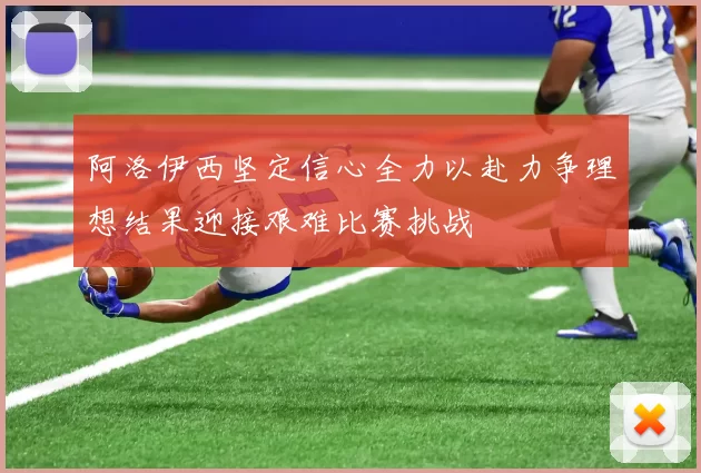 阿洛伊西坚定信心全力以赴力争理想结果迎接艰难比赛挑战