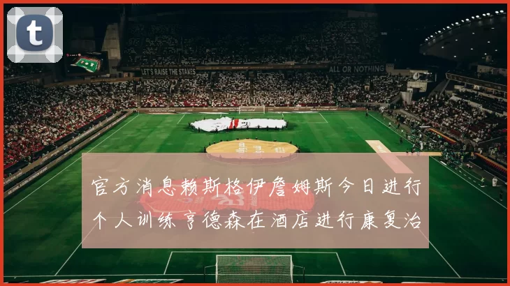 官方消息赖斯格伊詹姆斯今日进行个人训练亨德森在酒店进行康复治疗