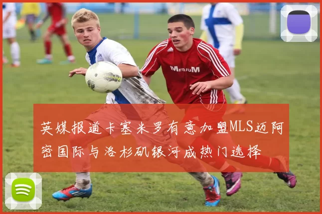 英媒报道卡塞米罗有意加盟MLS迈阿密国际与洛杉矶银河成热门选择