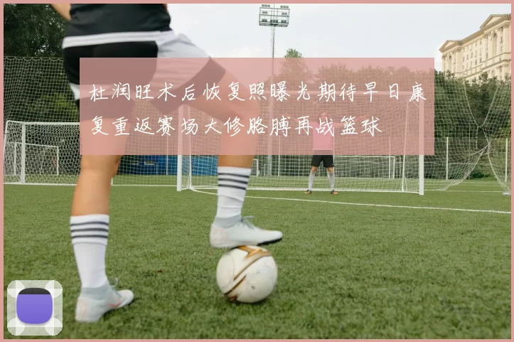 杜润旺术后恢复照曝光期待早日康复重返赛场大修胳膊再战篮球